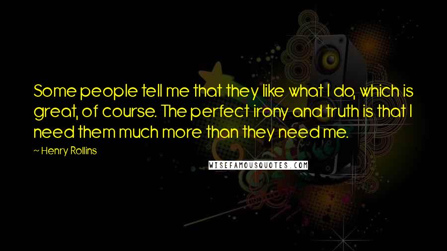 Henry Rollins Quotes: Some people tell me that they like what I do, which is great, of course. The perfect irony and truth is that I need them much more than they need me.