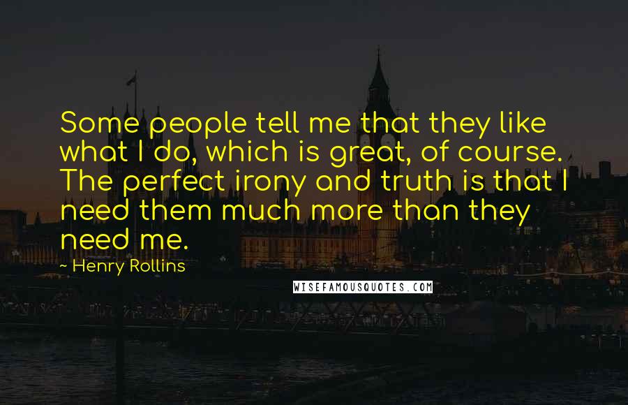 Henry Rollins Quotes: Some people tell me that they like what I do, which is great, of course. The perfect irony and truth is that I need them much more than they need me.