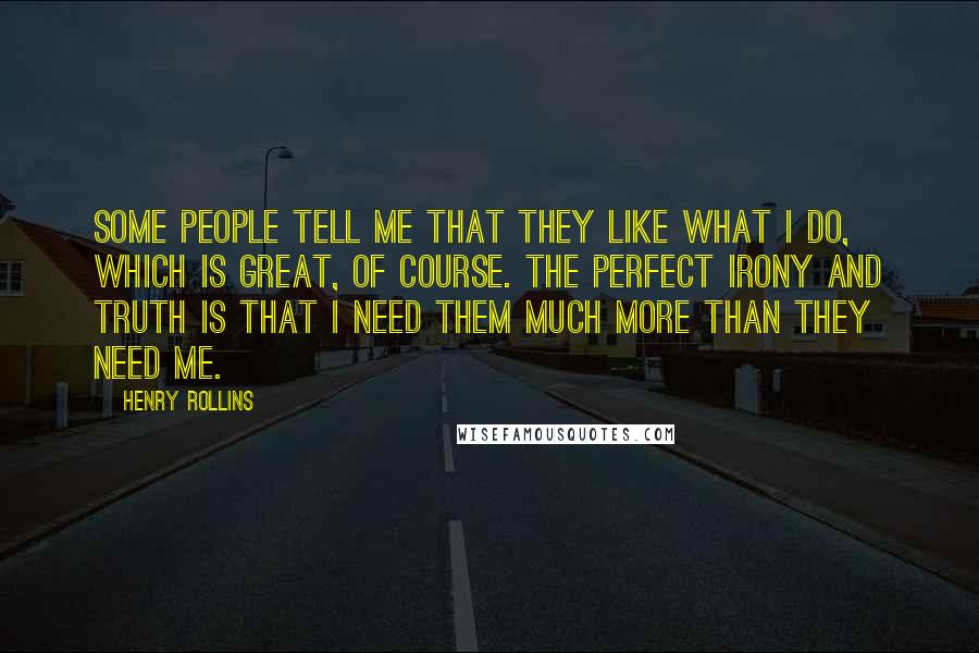 Henry Rollins Quotes: Some people tell me that they like what I do, which is great, of course. The perfect irony and truth is that I need them much more than they need me.