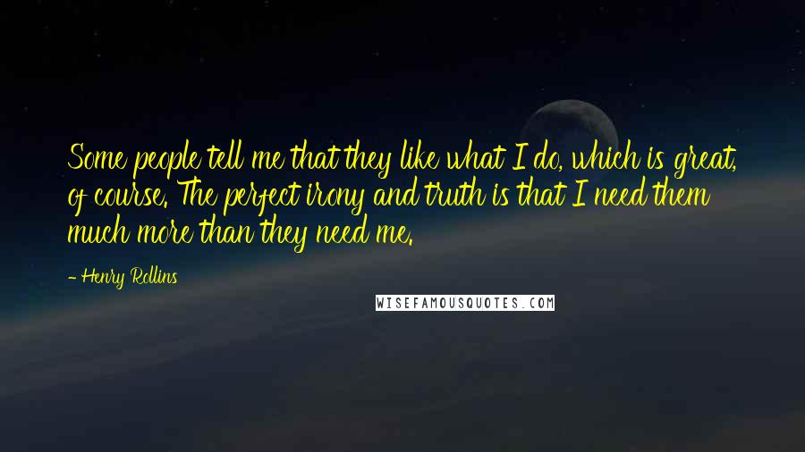 Henry Rollins Quotes: Some people tell me that they like what I do, which is great, of course. The perfect irony and truth is that I need them much more than they need me.