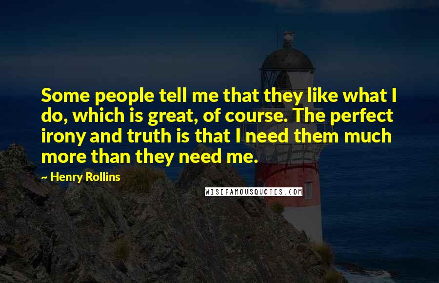 Henry Rollins Quotes: Some people tell me that they like what I do, which is great, of course. The perfect irony and truth is that I need them much more than they need me.