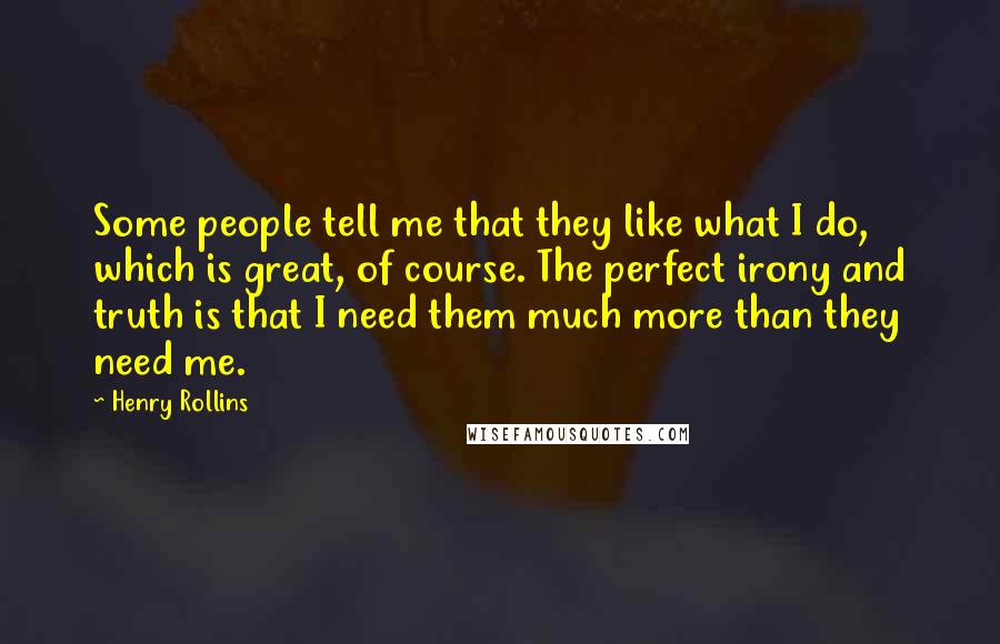 Henry Rollins Quotes: Some people tell me that they like what I do, which is great, of course. The perfect irony and truth is that I need them much more than they need me.