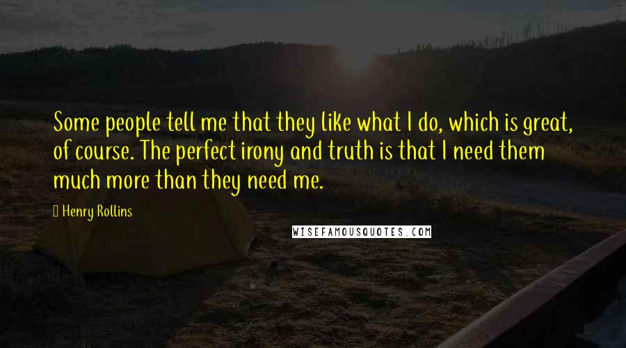 Henry Rollins Quotes: Some people tell me that they like what I do, which is great, of course. The perfect irony and truth is that I need them much more than they need me.