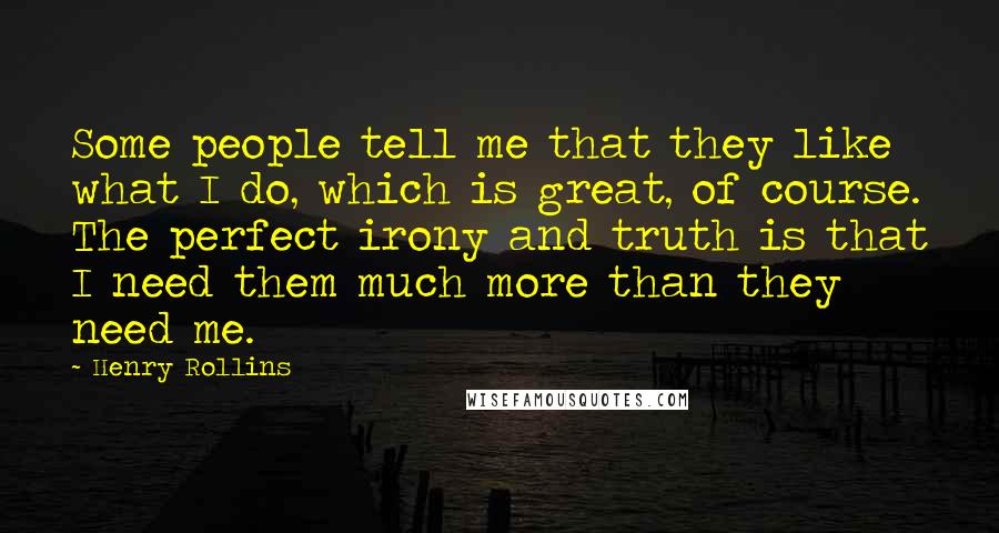 Henry Rollins Quotes: Some people tell me that they like what I do, which is great, of course. The perfect irony and truth is that I need them much more than they need me.