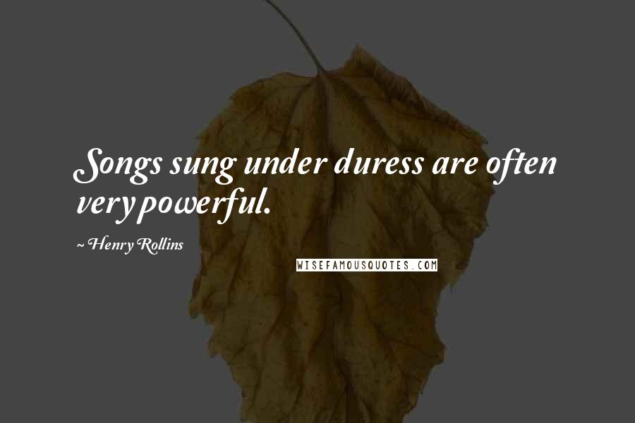 Henry Rollins Quotes: Songs sung under duress are often very powerful.