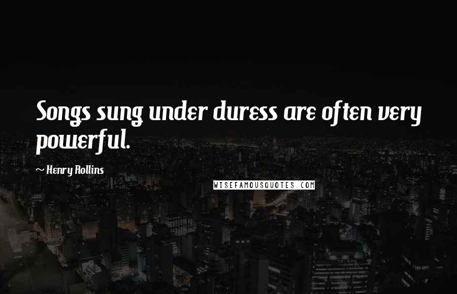 Henry Rollins Quotes: Songs sung under duress are often very powerful.