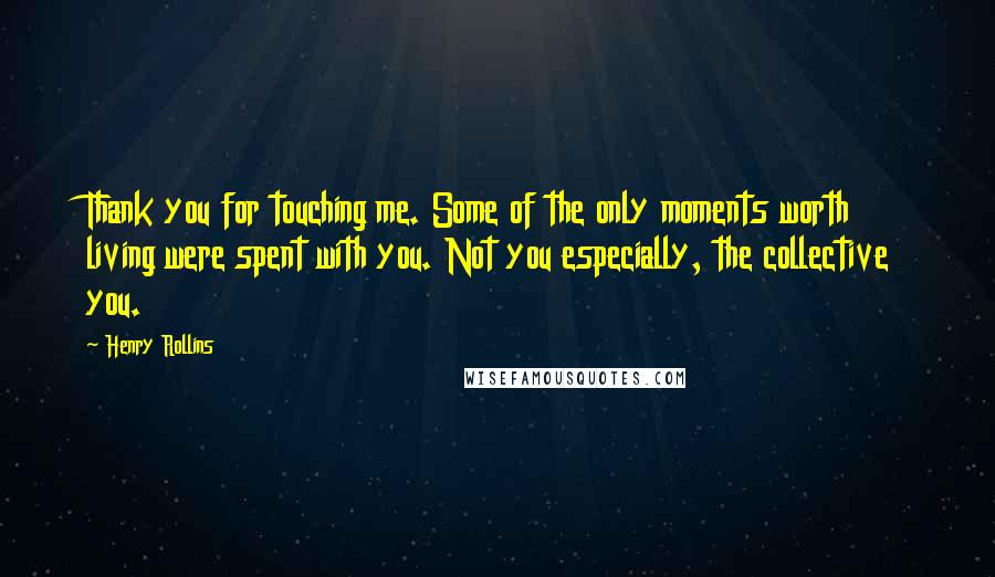 Henry Rollins Quotes: Thank you for touching me. Some of the only moments worth living were spent with you. Not you especially, the collective you.