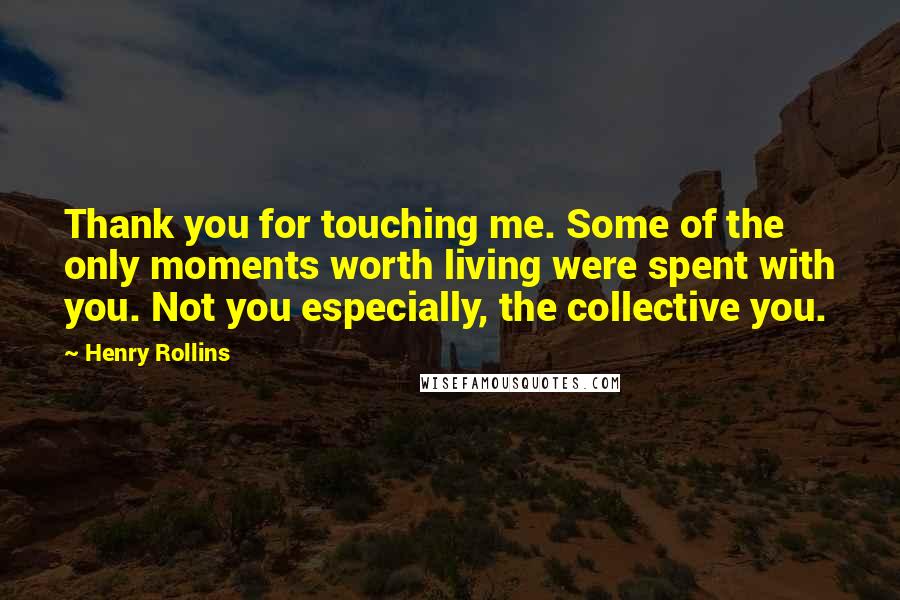 Henry Rollins Quotes: Thank you for touching me. Some of the only moments worth living were spent with you. Not you especially, the collective you.