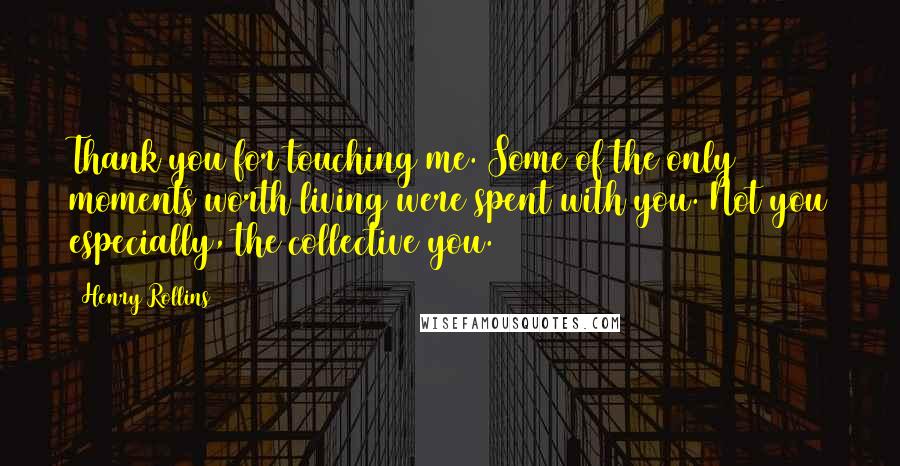 Henry Rollins Quotes: Thank you for touching me. Some of the only moments worth living were spent with you. Not you especially, the collective you.