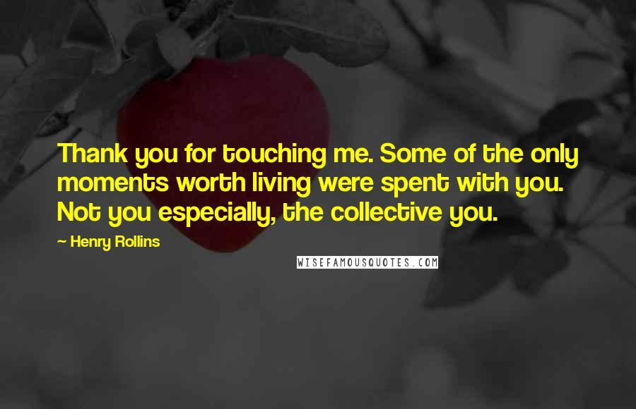 Henry Rollins Quotes: Thank you for touching me. Some of the only moments worth living were spent with you. Not you especially, the collective you.