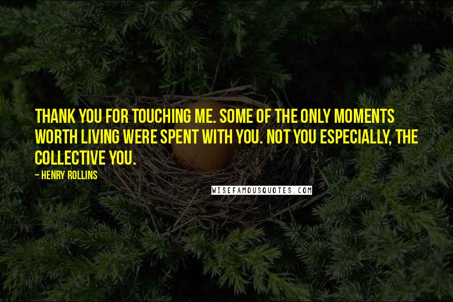 Henry Rollins Quotes: Thank you for touching me. Some of the only moments worth living were spent with you. Not you especially, the collective you.