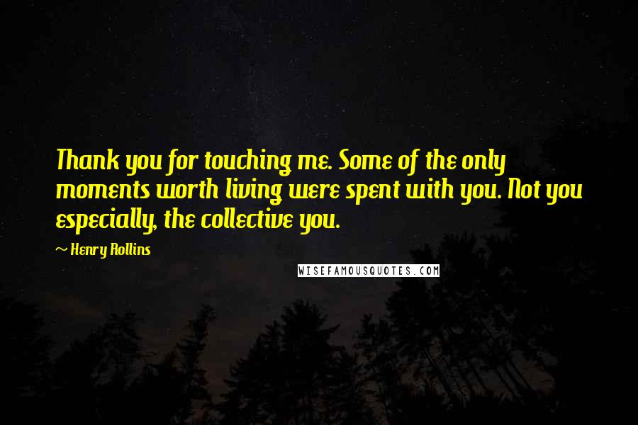 Henry Rollins Quotes: Thank you for touching me. Some of the only moments worth living were spent with you. Not you especially, the collective you.