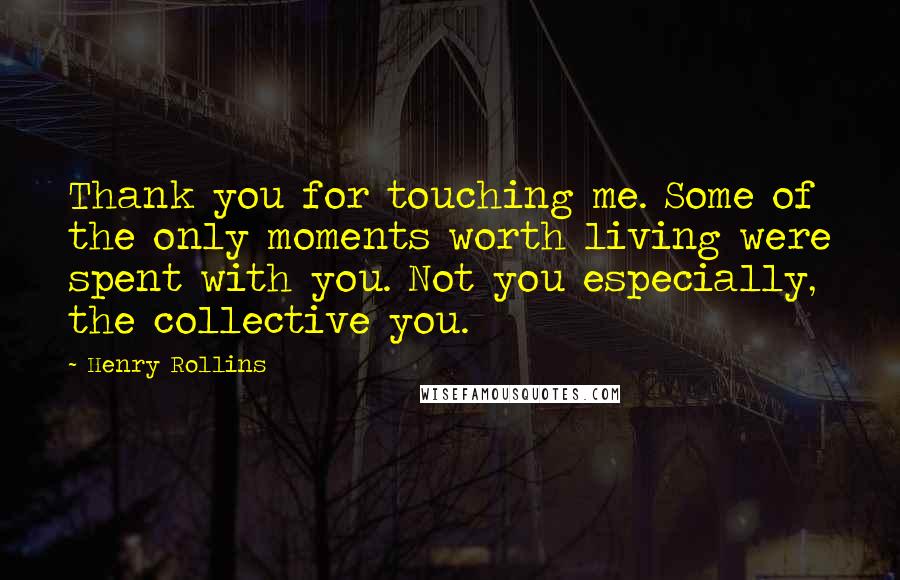 Henry Rollins Quotes: Thank you for touching me. Some of the only moments worth living were spent with you. Not you especially, the collective you.