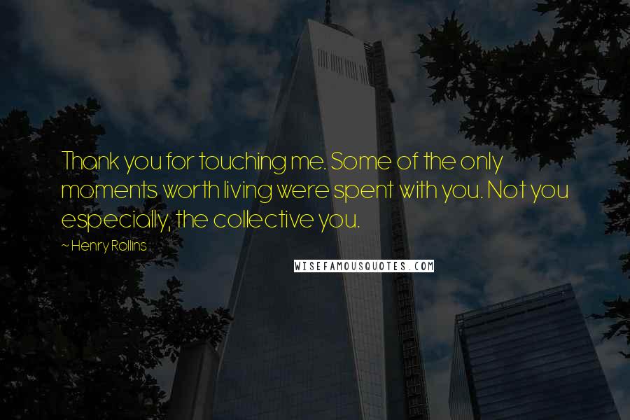 Henry Rollins Quotes: Thank you for touching me. Some of the only moments worth living were spent with you. Not you especially, the collective you.