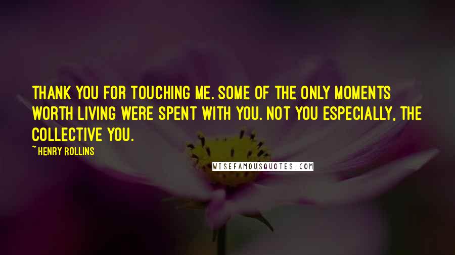 Henry Rollins Quotes: Thank you for touching me. Some of the only moments worth living were spent with you. Not you especially, the collective you.