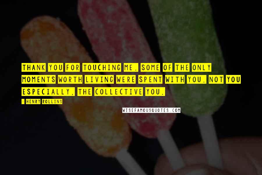 Henry Rollins Quotes: Thank you for touching me. Some of the only moments worth living were spent with you. Not you especially, the collective you.