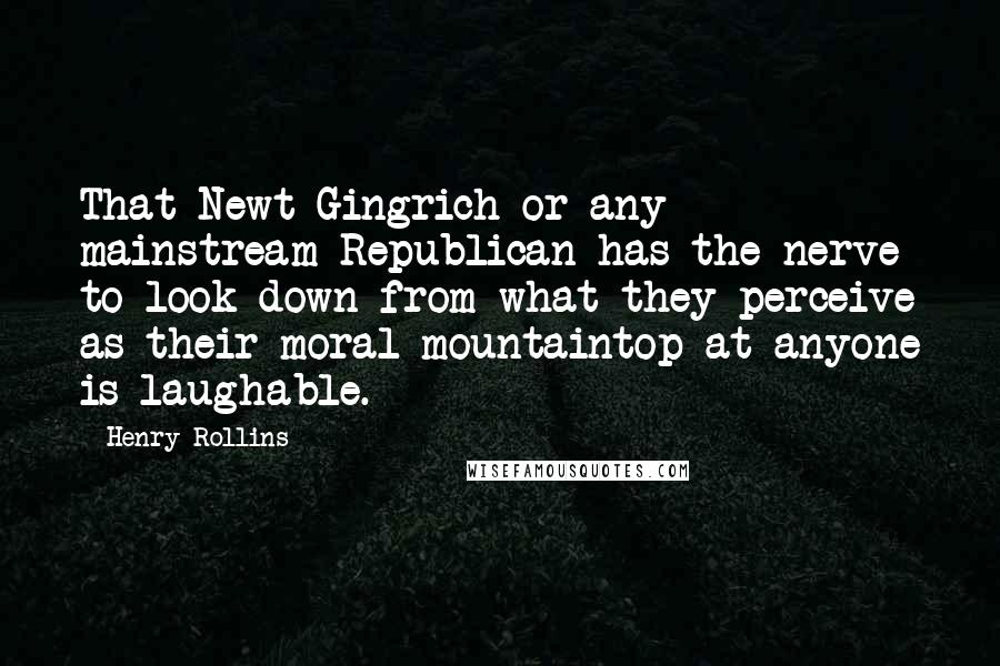 Henry Rollins Quotes: That Newt Gingrich or any mainstream Republican has the nerve to look down from what they perceive as their moral mountaintop at anyone is laughable.