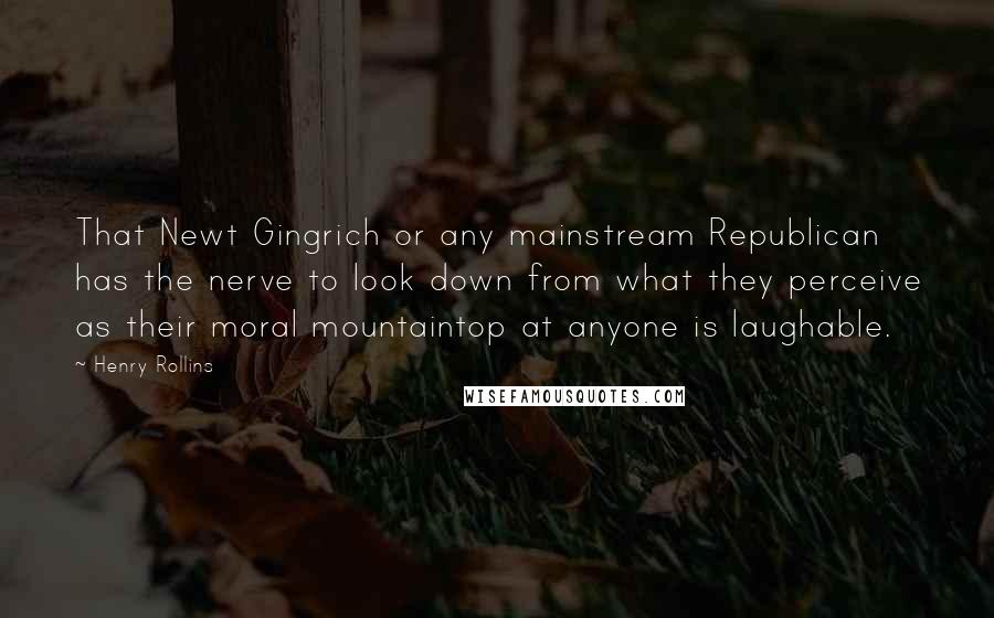 Henry Rollins Quotes: That Newt Gingrich or any mainstream Republican has the nerve to look down from what they perceive as their moral mountaintop at anyone is laughable.