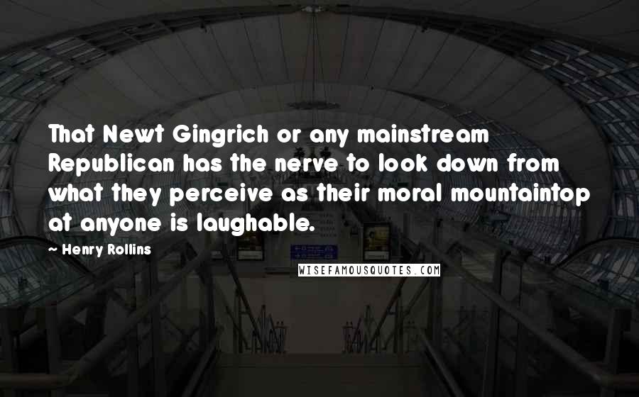 Henry Rollins Quotes: That Newt Gingrich or any mainstream Republican has the nerve to look down from what they perceive as their moral mountaintop at anyone is laughable.