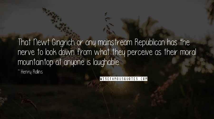 Henry Rollins Quotes: That Newt Gingrich or any mainstream Republican has the nerve to look down from what they perceive as their moral mountaintop at anyone is laughable.