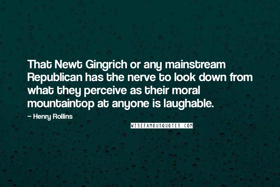 Henry Rollins Quotes: That Newt Gingrich or any mainstream Republican has the nerve to look down from what they perceive as their moral mountaintop at anyone is laughable.
