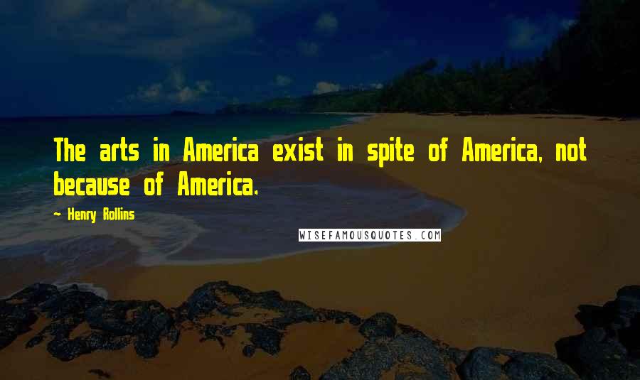 Henry Rollins Quotes: The arts in America exist in spite of America, not because of America.