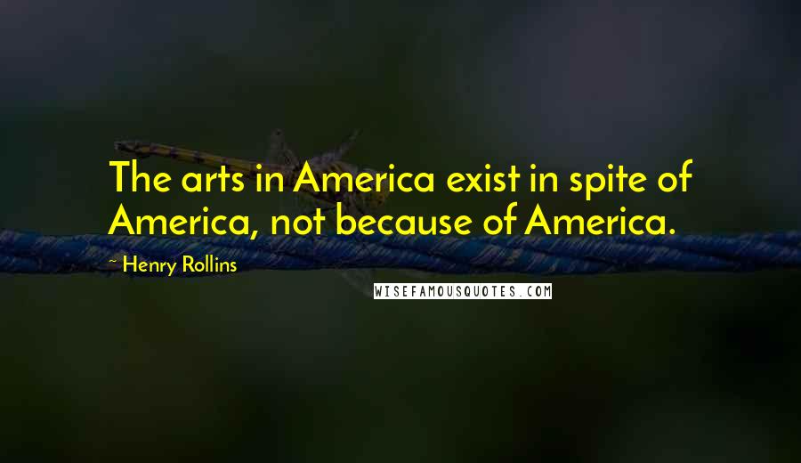 Henry Rollins Quotes: The arts in America exist in spite of America, not because of America.