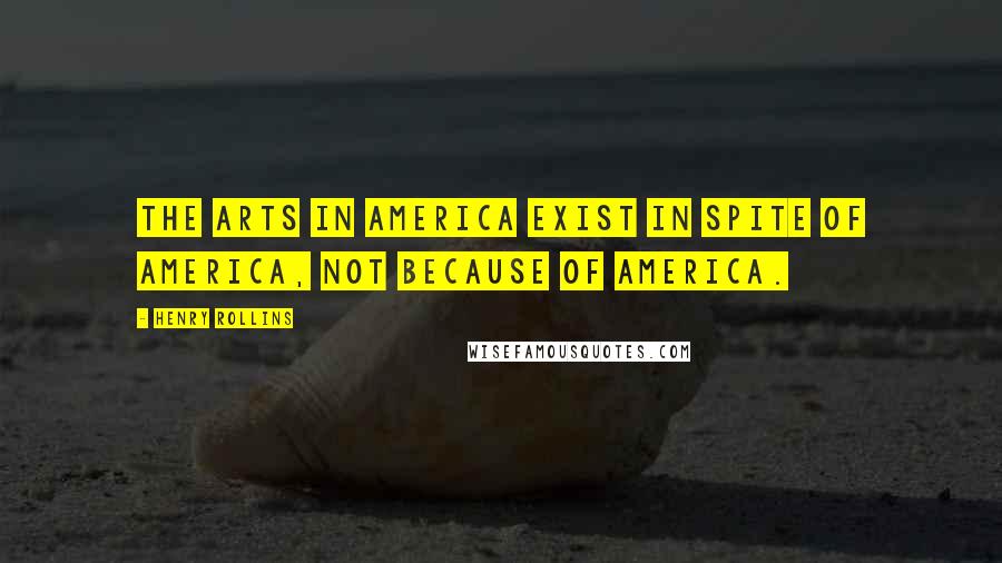 Henry Rollins Quotes: The arts in America exist in spite of America, not because of America.