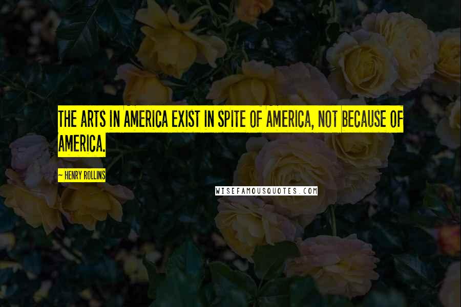 Henry Rollins Quotes: The arts in America exist in spite of America, not because of America.