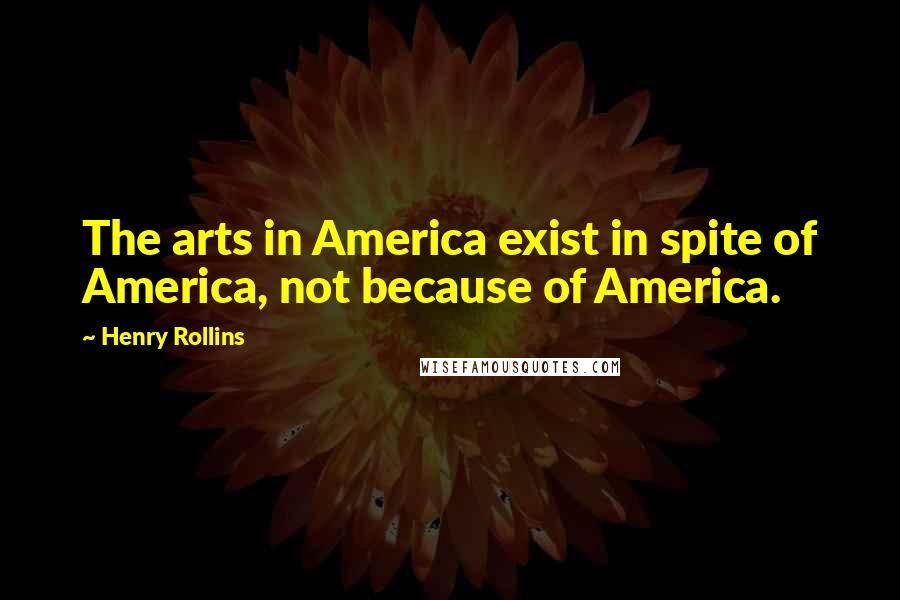 Henry Rollins Quotes: The arts in America exist in spite of America, not because of America.