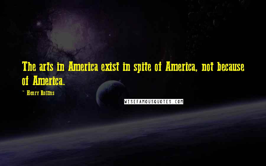 Henry Rollins Quotes: The arts in America exist in spite of America, not because of America.