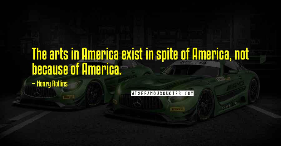 Henry Rollins Quotes: The arts in America exist in spite of America, not because of America.