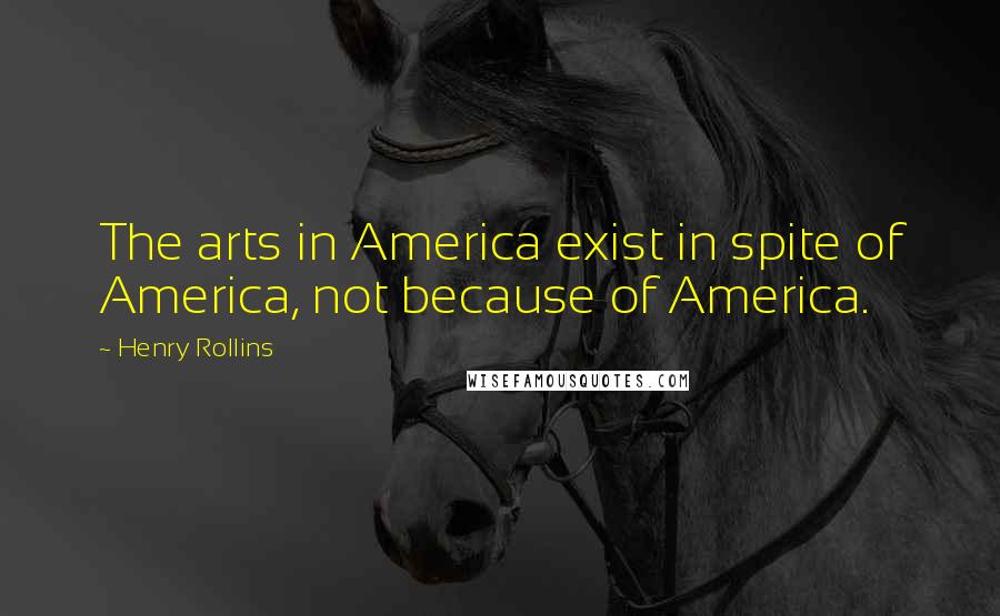 Henry Rollins Quotes: The arts in America exist in spite of America, not because of America.