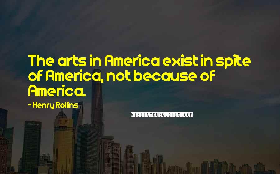 Henry Rollins Quotes: The arts in America exist in spite of America, not because of America.