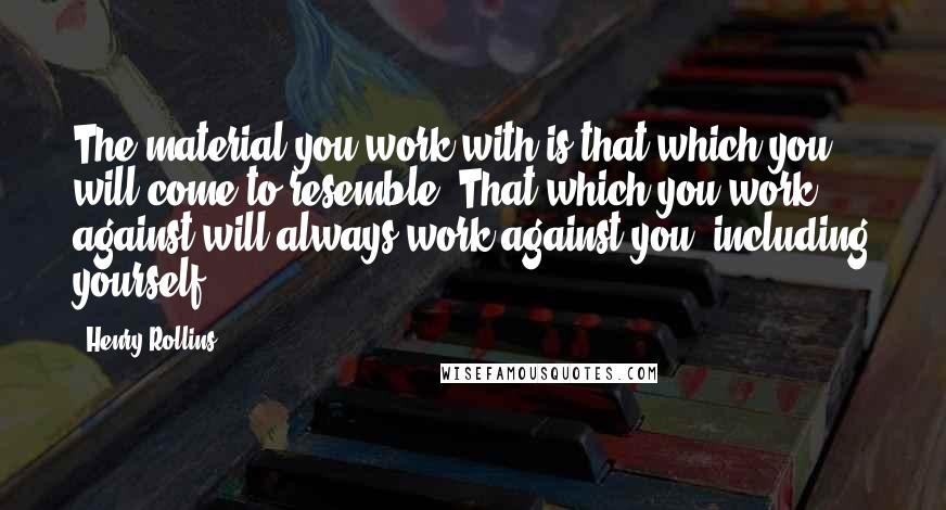 Henry Rollins Quotes: The material you work with is that which you will come to resemble. That which you work against will always work against you, including yourself.