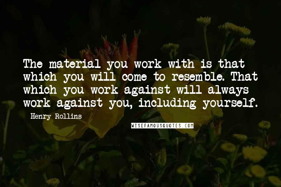Henry Rollins Quotes: The material you work with is that which you will come to resemble. That which you work against will always work against you, including yourself.