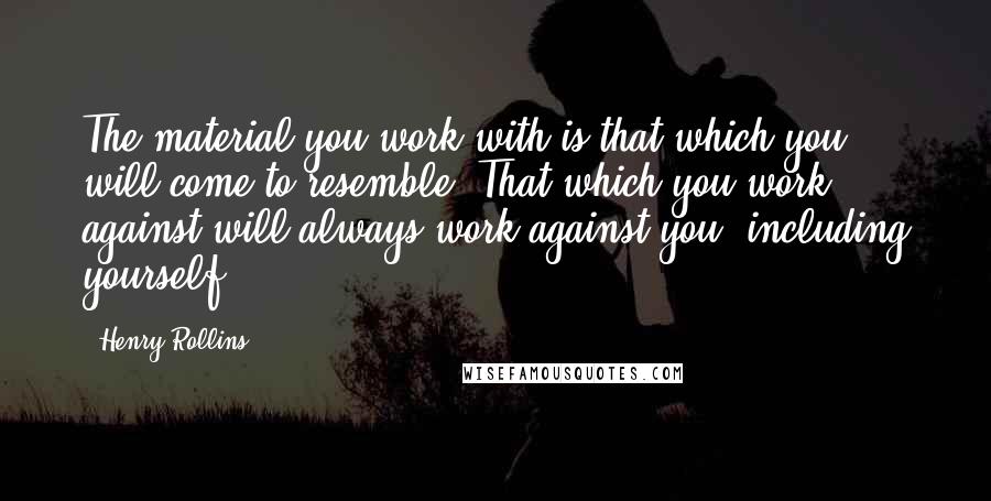 Henry Rollins Quotes: The material you work with is that which you will come to resemble. That which you work against will always work against you, including yourself.