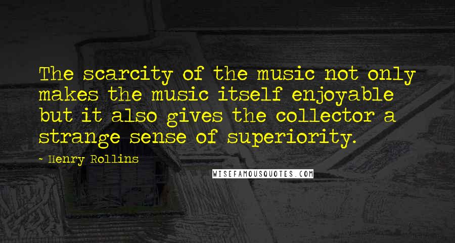 Henry Rollins Quotes: The scarcity of the music not only makes the music itself enjoyable but it also gives the collector a strange sense of superiority.