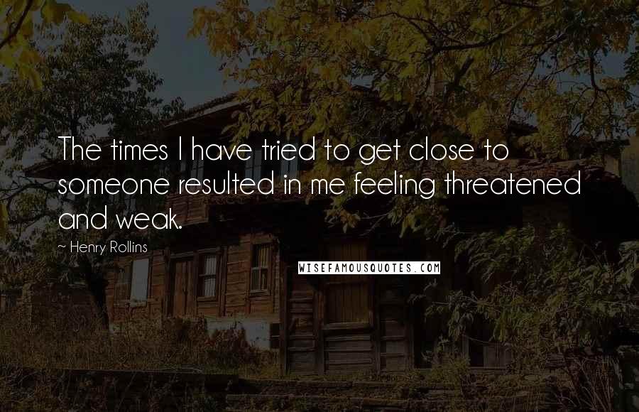 Henry Rollins Quotes: The times I have tried to get close to someone resulted in me feeling threatened and weak.