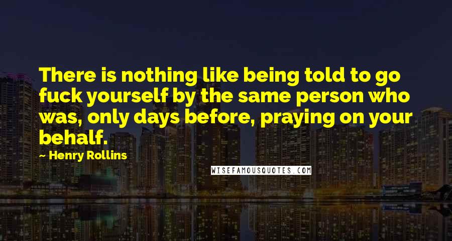 Henry Rollins Quotes: There is nothing like being told to go fuck yourself by the same person who was, only days before, praying on your behalf.