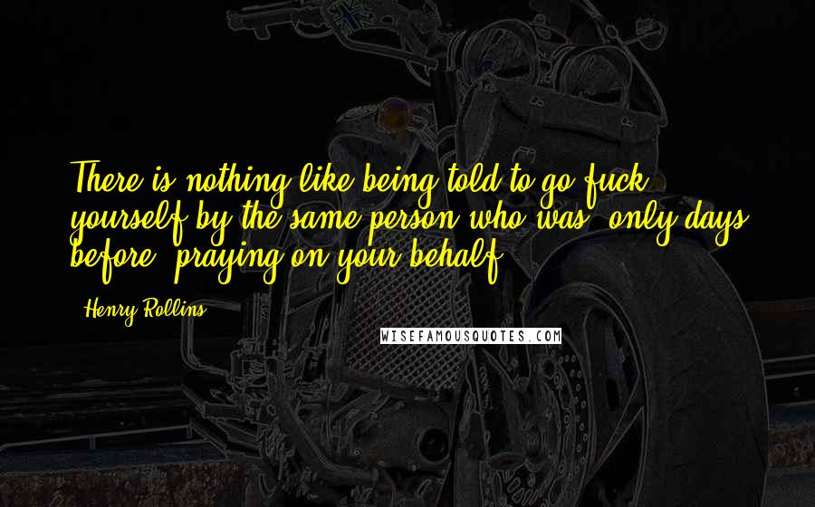 Henry Rollins Quotes: There is nothing like being told to go fuck yourself by the same person who was, only days before, praying on your behalf.