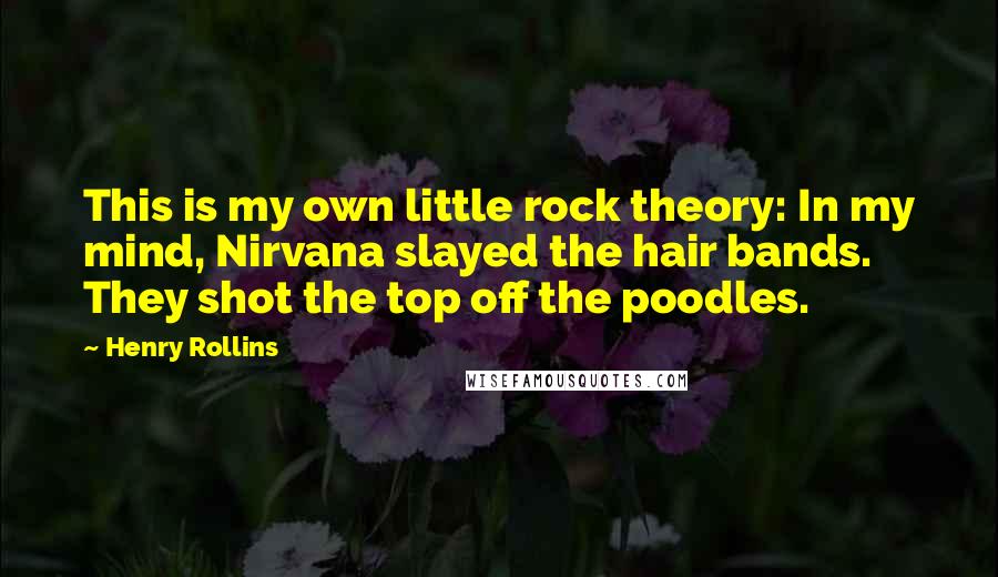 Henry Rollins Quotes: This is my own little rock theory: In my mind, Nirvana slayed the hair bands. They shot the top off the poodles.