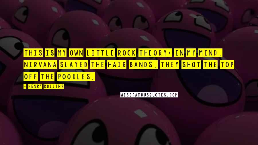 Henry Rollins Quotes: This is my own little rock theory: In my mind, Nirvana slayed the hair bands. They shot the top off the poodles.