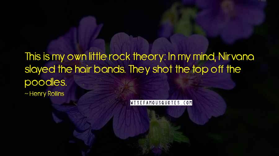 Henry Rollins Quotes: This is my own little rock theory: In my mind, Nirvana slayed the hair bands. They shot the top off the poodles.