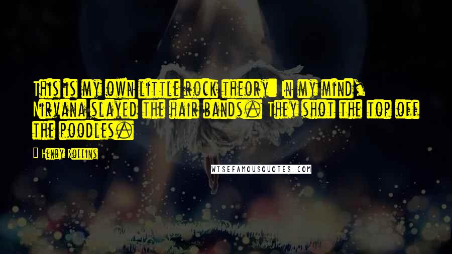 Henry Rollins Quotes: This is my own little rock theory: In my mind, Nirvana slayed the hair bands. They shot the top off the poodles.