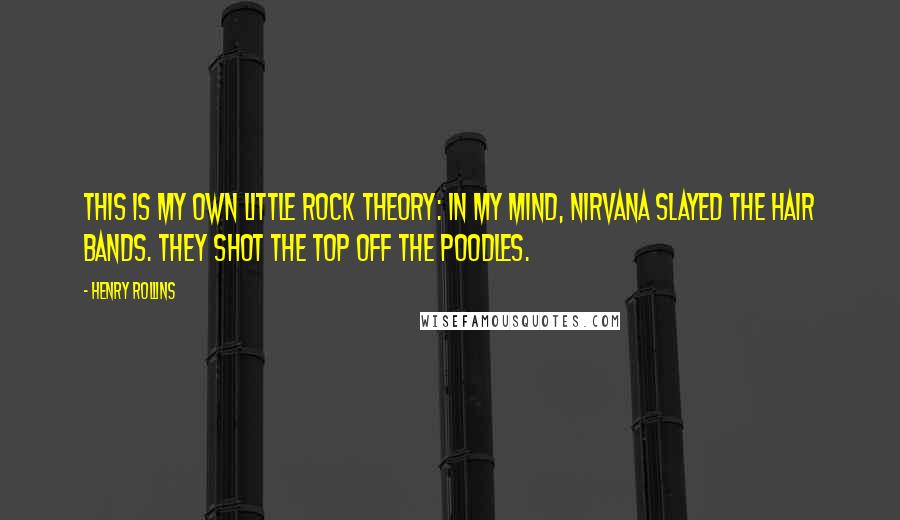 Henry Rollins Quotes: This is my own little rock theory: In my mind, Nirvana slayed the hair bands. They shot the top off the poodles.