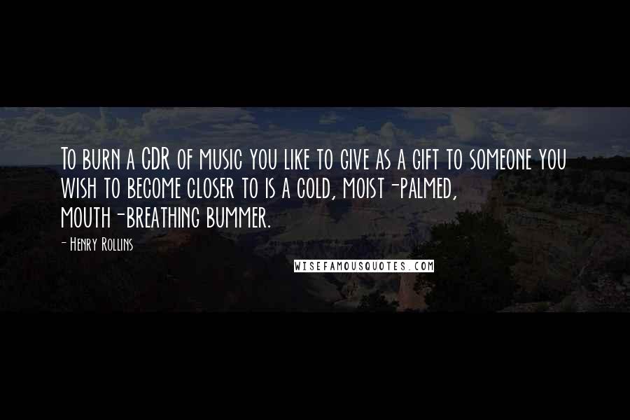 Henry Rollins Quotes: To burn a CDR of music you like to give as a gift to someone you wish to become closer to is a cold, moist-palmed, mouth-breathing bummer.