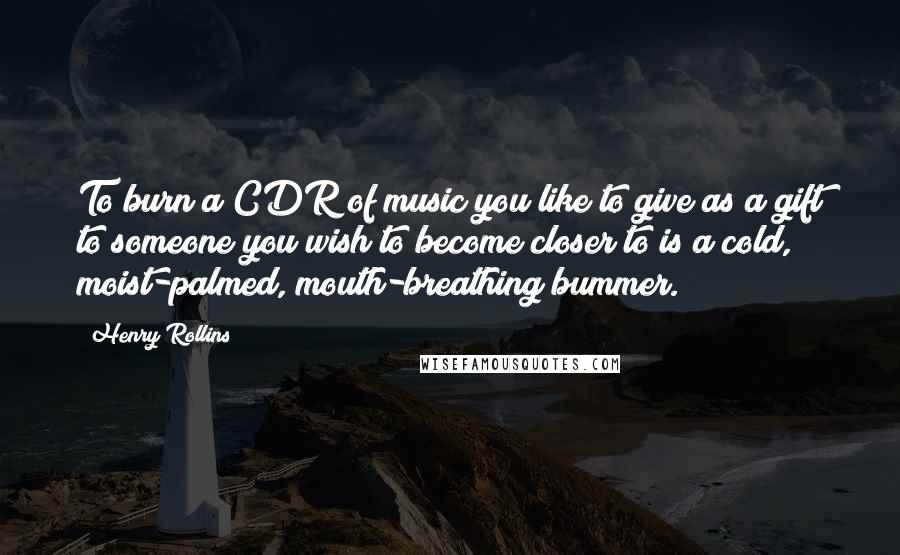 Henry Rollins Quotes: To burn a CDR of music you like to give as a gift to someone you wish to become closer to is a cold, moist-palmed, mouth-breathing bummer.