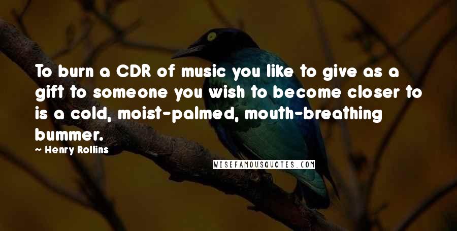 Henry Rollins Quotes: To burn a CDR of music you like to give as a gift to someone you wish to become closer to is a cold, moist-palmed, mouth-breathing bummer.