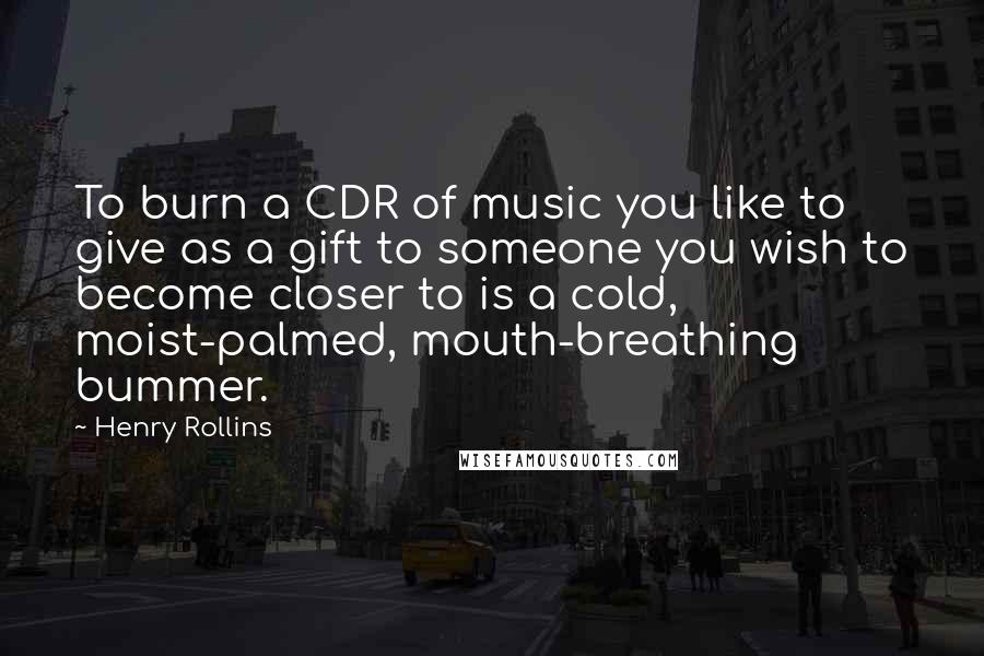 Henry Rollins Quotes: To burn a CDR of music you like to give as a gift to someone you wish to become closer to is a cold, moist-palmed, mouth-breathing bummer.